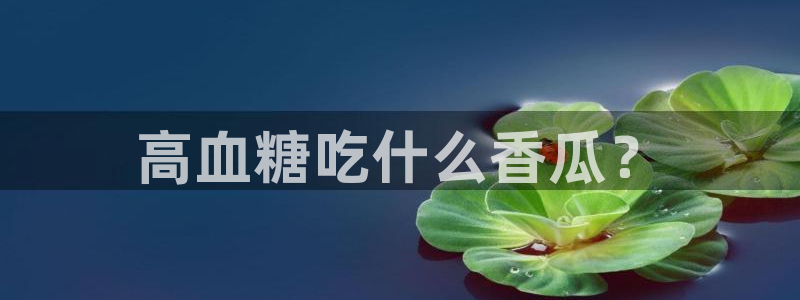 吃瓜吃瓜：高血糖吃什么香瓜？