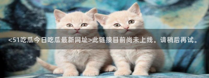 51吃瓜网今日必吃每日大瓜：<51吃瓜今日吃瓜最新网址>此链接目前尚未上线。请稍后再试。
