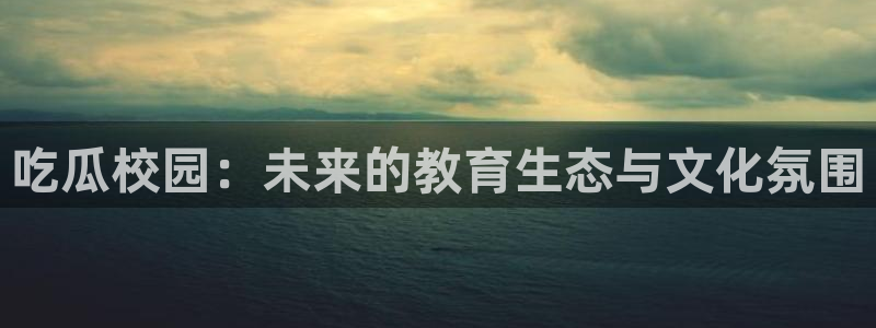 91 今日吃瓜 吃瓜首页：吃瓜校园：未来的教育生态与文化氛围