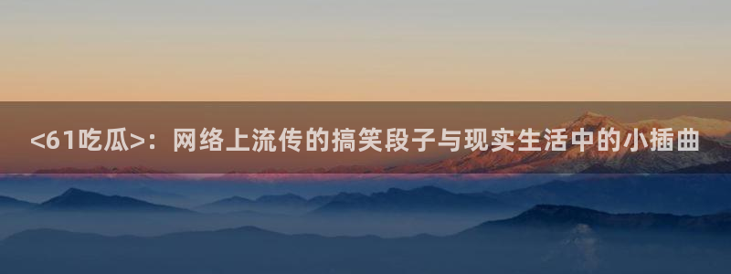 国产精品韩日中出吃瓜：<61吃瓜>：网络上流传的搞笑段子与现实生活中的小插曲