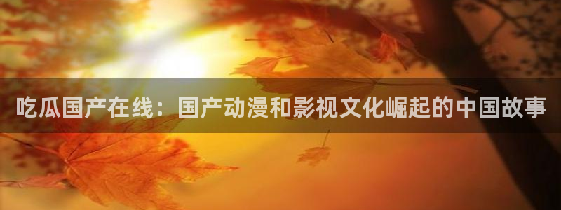 hongkongdoll 51吃瓜：吃瓜国产在线：国产动漫和影视文化崛起的中国故事